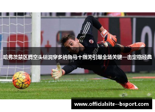 哈弗茨禁区腾空头槌洞穿多纳鲁马十指关引爆全场关键一击定格经典