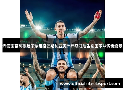 天使谢幕阿根廷荣耀定格迪马利亚美洲杯夺冠后告别国家队传奇终章