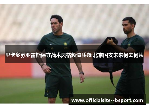 里卡多苏亚雷斯保守战术风格频遭质疑 北京国安未来何去何从