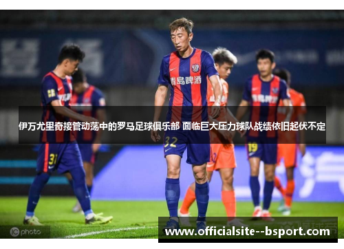 伊万尤里奇接管动荡中的罗马足球俱乐部 面临巨大压力球队战绩依旧起伏不定