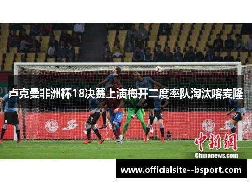 卢克曼非洲杯18决赛上演梅开二度率队淘汰喀麦隆
