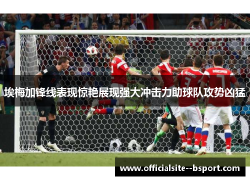 埃梅加锋线表现惊艳展现强大冲击力助球队攻势凶猛